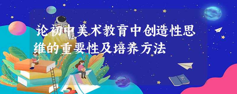 论初中美术教育中创造性思维的重要性及培养方法 论初中美术教育中创造性思维的重要性及培养方法