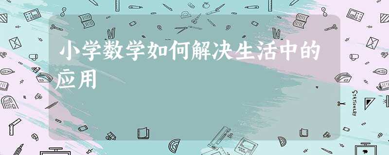 小学数学如何解决生活中的应用 小学数学如何解决生活中的应用
