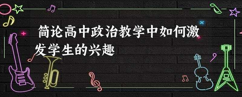 简论高中政治教学中如何激发学生的兴趣 简论高中政治教学中如何激发学生的兴趣