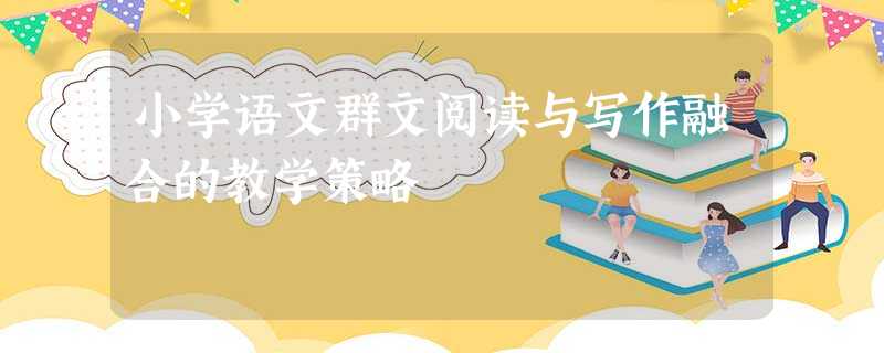 小学语文群文阅读与写作融合的教学策略 小学语文群文阅读与写作融合的教学策略