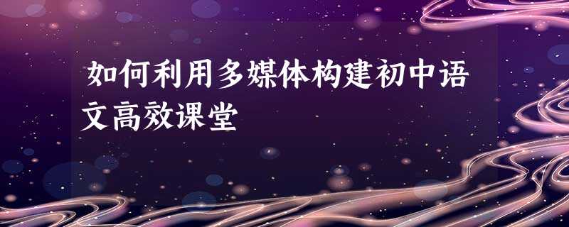 如何利用多媒体构建初中语文高效课堂 如何利用多媒体构建初中语文高效课堂