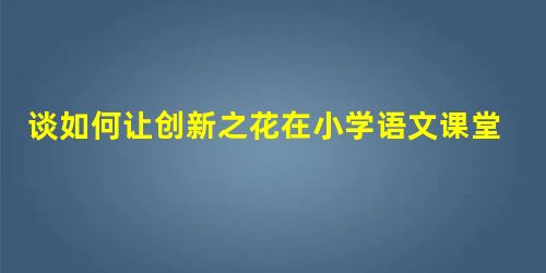 谈如何让创新之花在小学语文课堂教学中绽放 谈如何让创新之花在小学语文课堂教学中绽放