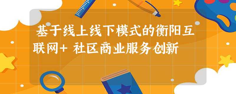 基于线上线下模式的衡阳互联网+社区商业服务创新 基于线上线下模式的衡阳互联网+社区商业服务创新