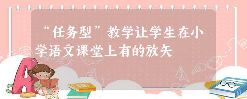 “任务型”教学让学生在小学语文课堂上有的放矢 “任务型”教学让学生在小学语文课堂上有的放矢
