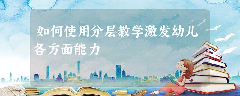如何使用分层教学激发幼儿各方面能力 如何使用分层教学激发幼儿各方面能力