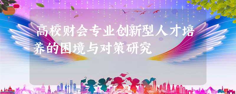 高校财会专业创新型人才培养的困境与对策研究 高校财会专业创新型人才培养的困境与对策研究