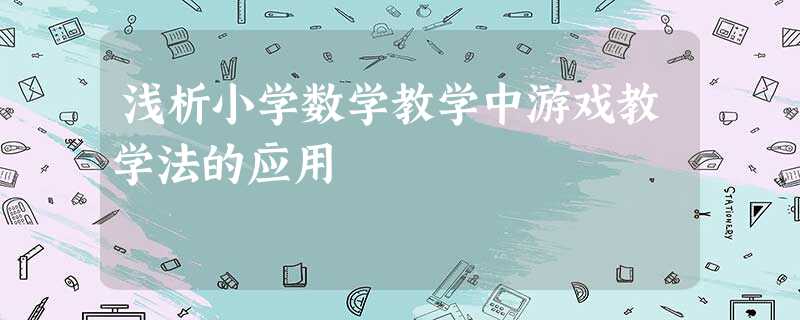 浅析小学数学教学中游戏教学法的应用 浅析小学数学教学中游戏教学法的应用