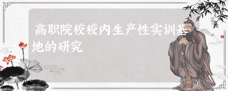 高职院校校内生产性实训基地的研究 高职院校校内生产性实训基地的研究