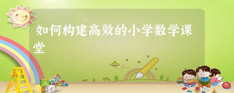 如何构建高效的小学数学课堂 如何构建高效的小学数学课堂