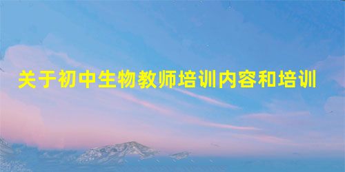 关于初中生物教师培训内容和培训模式的探讨 关于初中生物教师培训内容和培训模式的探讨