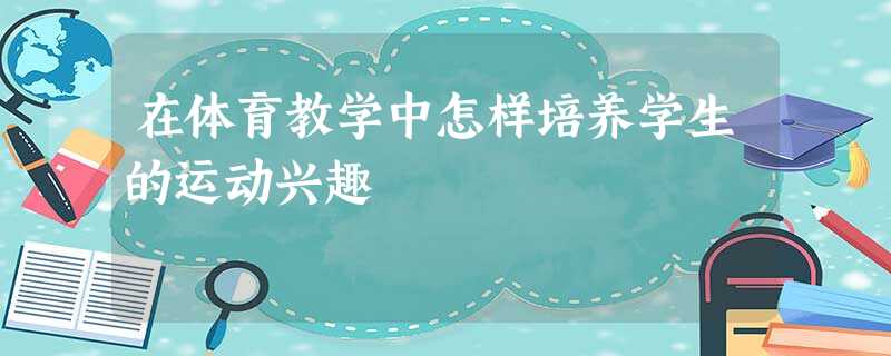 在体育教学中怎样培养学生的运动兴趣 在体育教学中怎样培养学生的运动兴趣