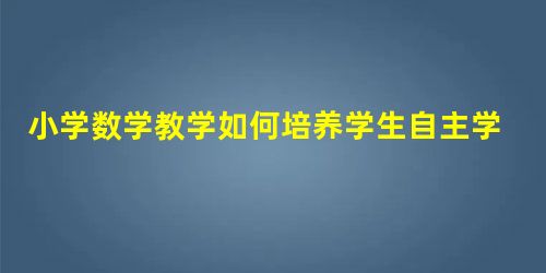 小学数学教学如何培养学生自主学习能力 小学数学教学如何培养学生自主学习能力