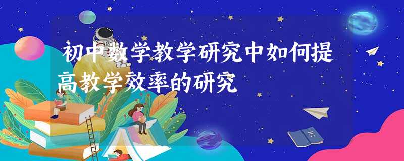 初中数学教学研究中如何提高教学效率的研究 初中数学教学研究中如何提高教学效率的研究