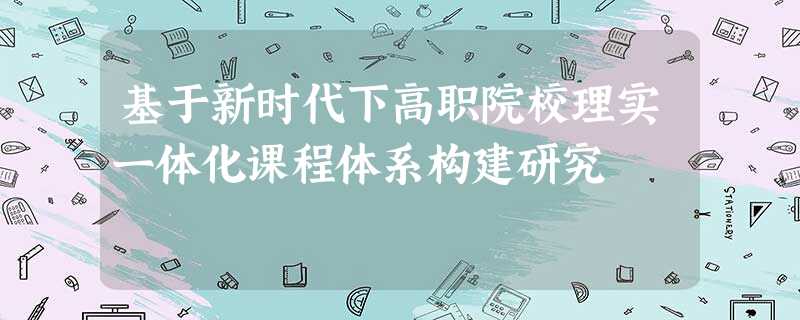 基于新时代下高职院校理实一体化课程体系构建研究 基于新时代下高职院校理实一体化课程体系构建研究