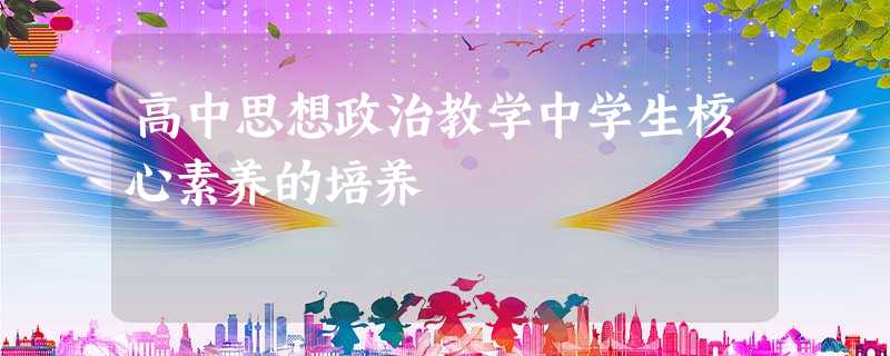 高中思想政治教学中学生核心素养的培养 高中思想政治教学中学生核心素养的培养