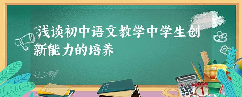 浅谈初中语文教学中学生创新能力的培养 浅谈初中语文教学中学生创新能力的培养