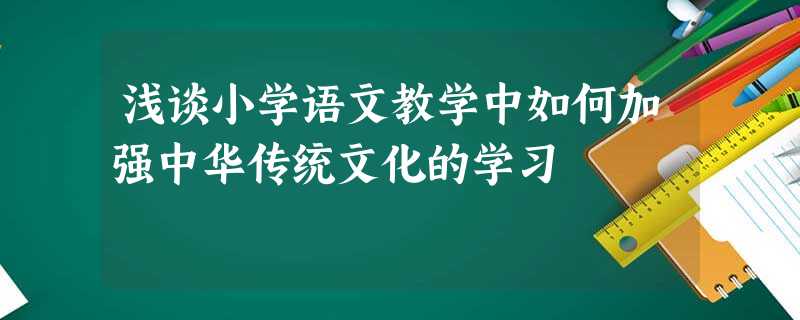 浅谈小学语文教学中如何加强中华传统文化的学习 浅谈小学语文教学中如何加强中华传统文化的学习