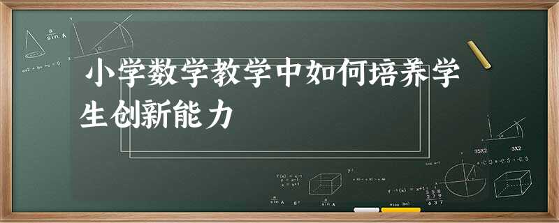 小学数学教学中如何培养学生创新能力 小学数学教学中如何培养学生创新能力