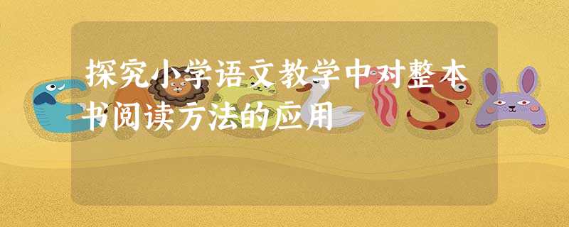 探究小学语文教学中对整本书阅读方法的应用 探究小学语文教学中对整本书阅读方法的应用