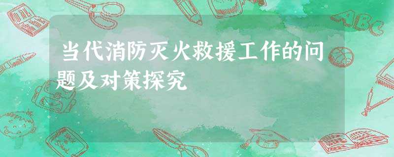 当代消防灭火救援工作的问题及对策探究 当代消防灭火救援工作的问题及对策探究