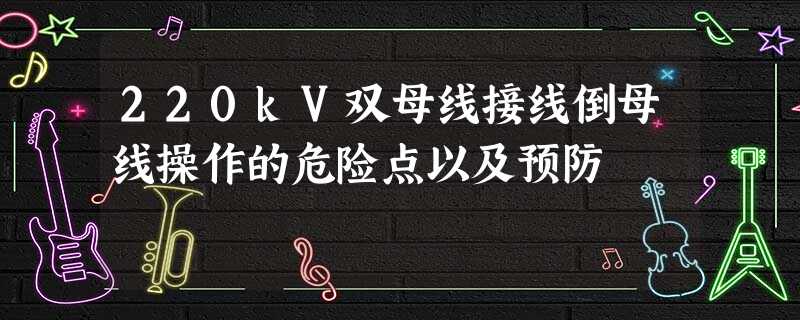 220kV双母线接线倒母线操作的危险点以及预防 220kV双母线接线倒母线操作的危险点以及预防