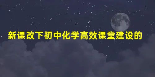 新课改下初中化学高效课堂建设的途径 新课改下初中化学高效课堂建设的途径