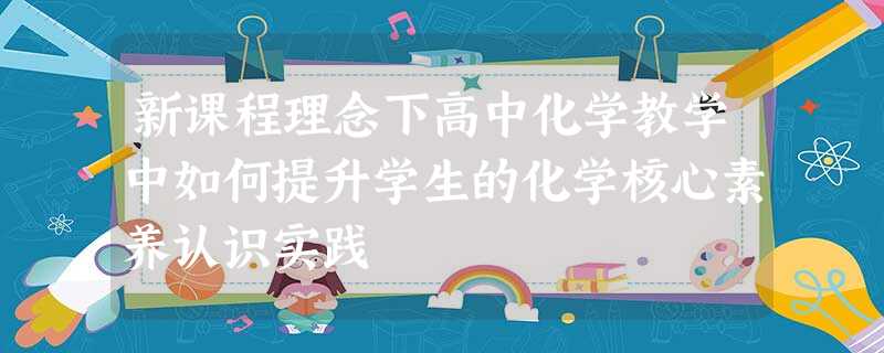 新课程理念下高中化学教学中如何提升学生的化学核心素养认识实践 新课程理念下高中化学教学中如何提升学生的化学核心素养认识实践