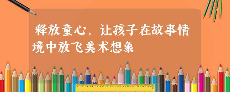 释放童心,让孩子在故事情境中放飞美术想象 释放童心,让孩子在故事情境中放飞美术想象