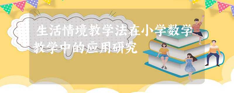 生活情境教学法在小学数学教学中的应用研究 生活情境教学法在小学数学教学中的应用研究