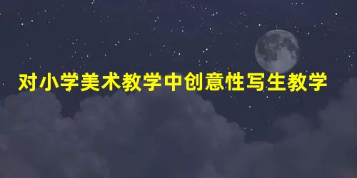 对小学美术教学中创意性写生教学的思考 对小学美术教学中创意性写生教学的思考