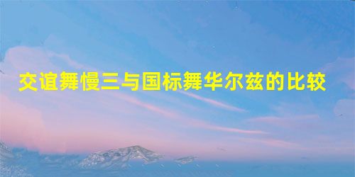交谊舞慢三与国标舞华尔兹的比较分析 交谊舞慢三与国标舞华尔兹的比较分析