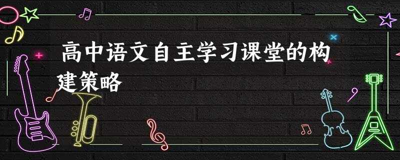 高中语文自主学习课堂的构建策略 高中语文自主学习课堂的构建策略