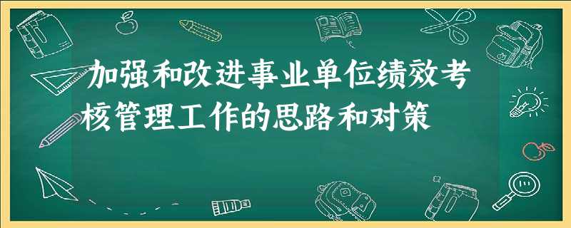 加强和改进事业单位绩效考核管理工作的思路和对策 加强和改进事业单位绩效考核管理工作的思路和对策