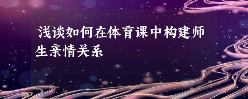 浅谈如何在体育课中构建师生亲情关系 浅谈如何在体育课中构建师生亲情关系
