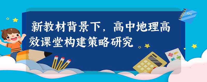 新教材背景下,高中地理高效课堂构建策略研究 新教材背景下,高中地理高效课堂构建策略研究
