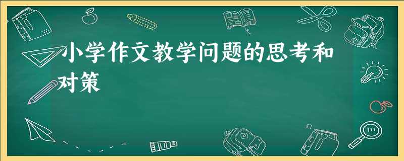 小学作文教学问题的思考和对策 小学作文教学问题的思考和对策