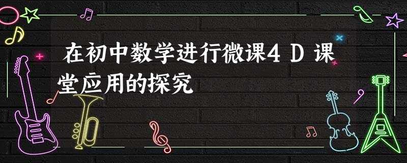 在初中数学进行微课4D课堂应用的探究 在初中数学进行微课4D课堂应用的探究