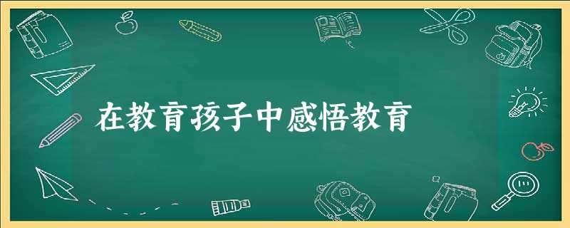 在教育孩子中感悟教育 在教育孩子中感悟教育