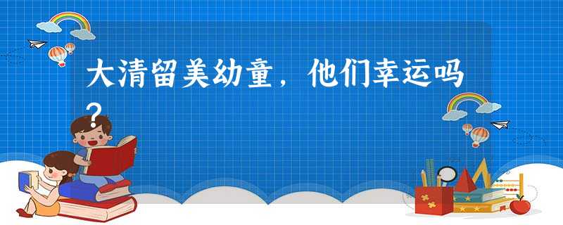 大清留美幼童,他们幸运吗? 大清留美幼童,他们幸运吗?