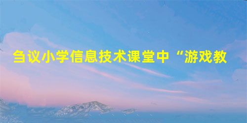 刍议小学信息技术课堂中“游戏教学法”的运用与纠偏 刍议小学信息技术课堂中“游戏教学法”的运用与纠偏