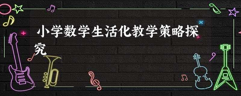 小学数学生活化教学策略探究 小学数学生活化教学策略探究