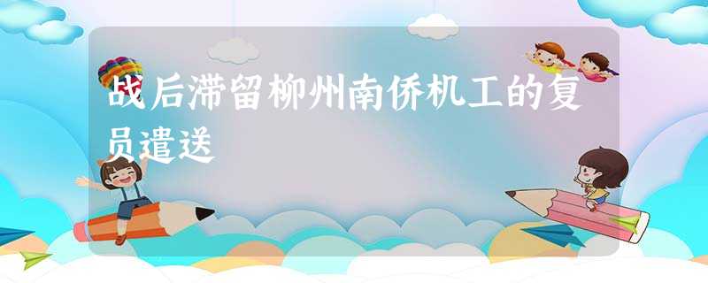 战后滞留柳州南侨机工的复员遣送 战后滞留柳州南侨机工的复员遣送