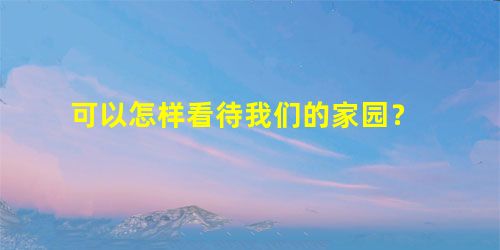 可以怎样看待我们的家园? 可以怎样看待我们的家园?