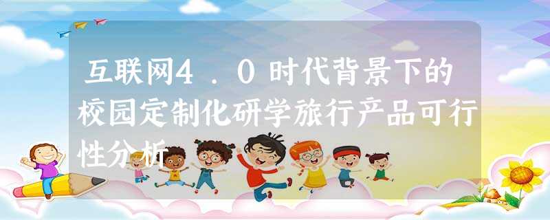 互联网4.0时代背景下的校园定制化研学旅行产品可行性分析 互联网4.0时代背景下的校园定制化研学旅行产品可行性分析