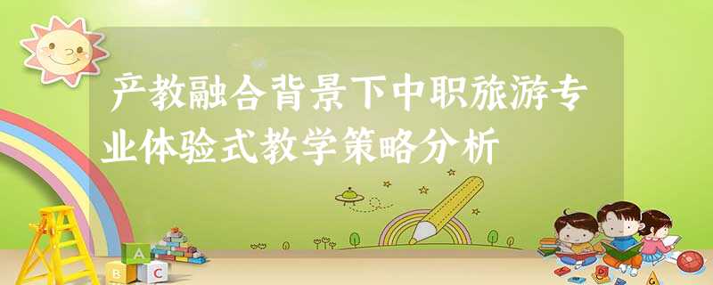 产教融合背景下中职旅游专业体验式教学策略分析 产教融合背景下中职旅游专业体验式教学策略分析