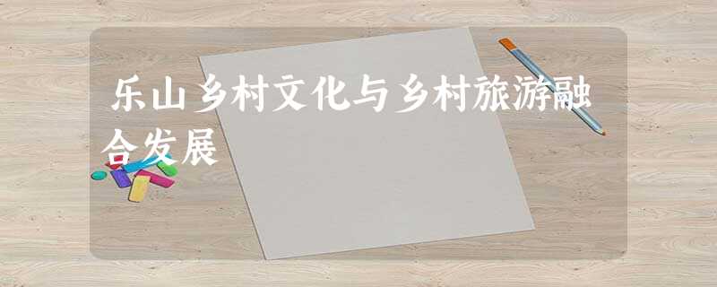 乐山乡村文化与乡村旅游融合发展 乐山乡村文化与乡村旅游融合发展