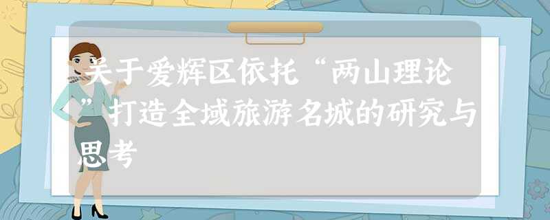关于爱辉区依托“两山理论”打造全域旅游名城的研究与思考 关于爱辉区依托“两山理论”打造全域旅游名城的研究与思考