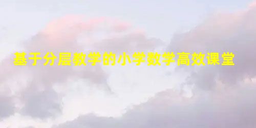 基于分层教学的小学数学高效课堂的构建 基于分层教学的小学数学高效课堂的构建