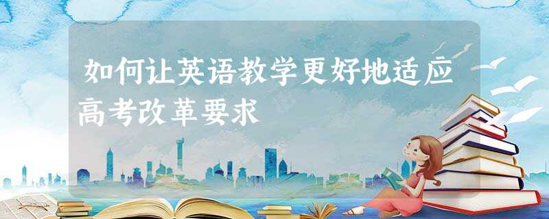 如何让英语教学更好地适应高考改革要求 如何让英语教学更好地适应高考改革要求