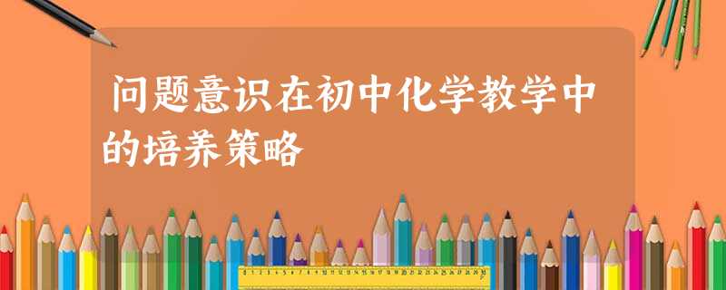 问题意识在初中化学教学中的培养策略 问题意识在初中化学教学中的培养策略